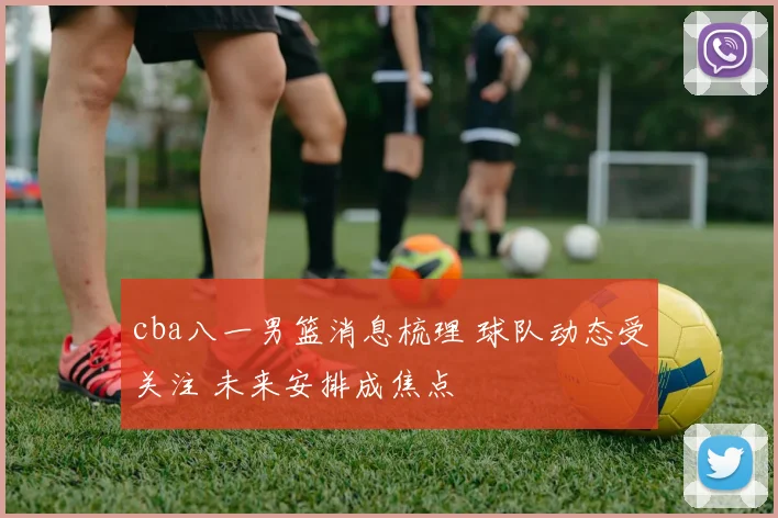 cba八一男篮消息梳理 球队动态受关注 未来安排成焦点