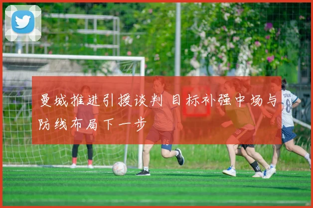 曼城推进引援谈判 目标补强中场与防线布局下一步