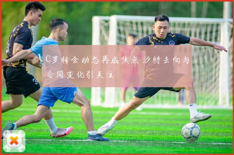 C罗转会动态再成焦点 沙特去向与合同变化引关注