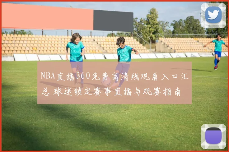 NBA直播360免费高清线观看入口汇总 球迷锁定赛事直播与观赛指南
