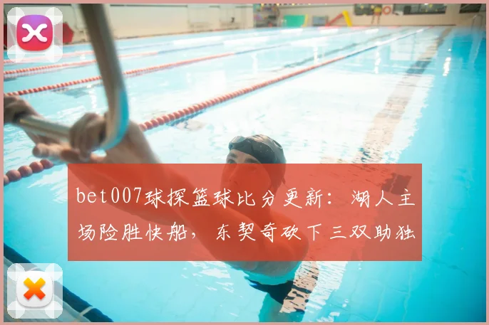 bet007球探篮球比分更新：湖人主场险胜快船，东契奇砍下三双助独行侠取胜