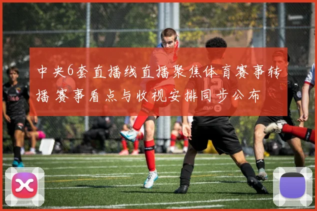 中央6套直播线直播聚焦体育赛事转播 赛事看点与收视安排同步公布