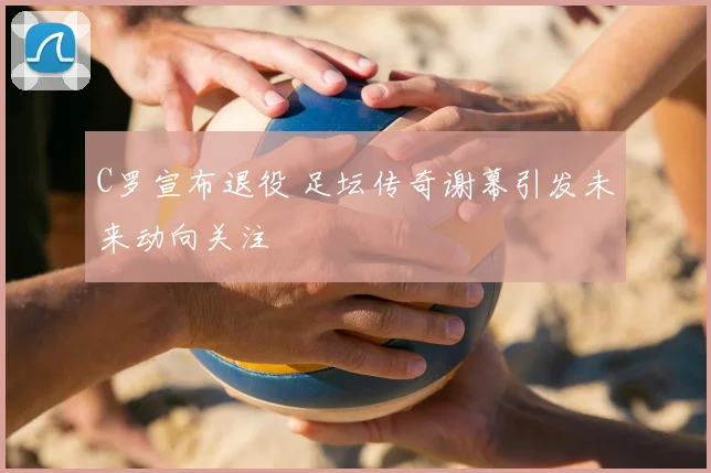 C罗宣布退役 足坛传奇谢幕引发未来动向关注