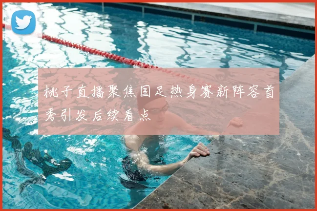 桃子直播聚焦国足热身赛新阵容首秀引发后续看点