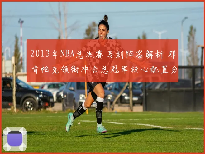 2013年NBA总决赛马刺阵容解析 邓肯帕克领衔冲击总冠军核心配置分析