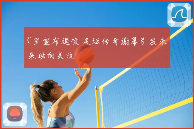 C罗宣布退役 足坛传奇谢幕引发未来动向关注