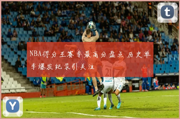 NBA得分王赛季最高分盘点 历史单季爆发纪录引关注