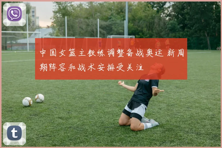 中国女篮主教练调整备战奥运 新周期阵容和战术安排受关注
