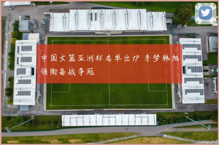 中国女篮亚洲杯名单出炉 李梦韩旭领衔备战争冠