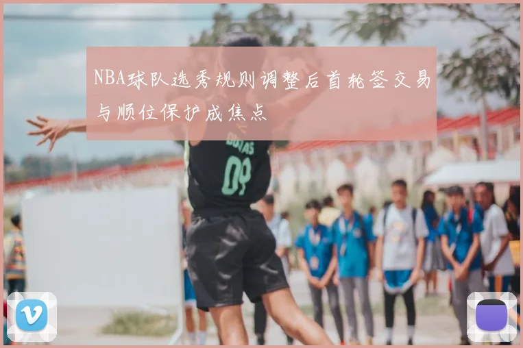 NBA球队选秀规则调整后首轮签交易与顺位保护成焦点