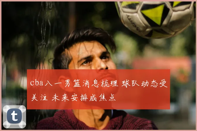 cba八一男篮消息梳理 球队动态受关注 未来安排成焦点