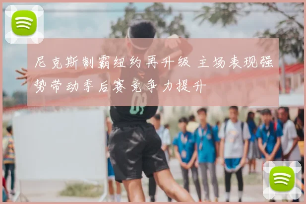 尼克斯制霸纽约再升级 主场表现强势带动季后赛竞争力提升