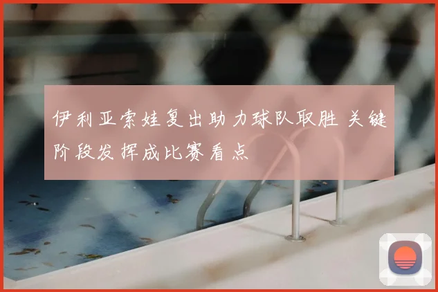 伊利亚索娃复出助力球队取胜 关键阶段发挥成比赛看点