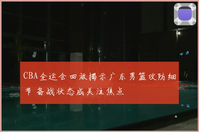 CBA全运会回放揭示广东男篮攻防细节 备战状态成关注焦点