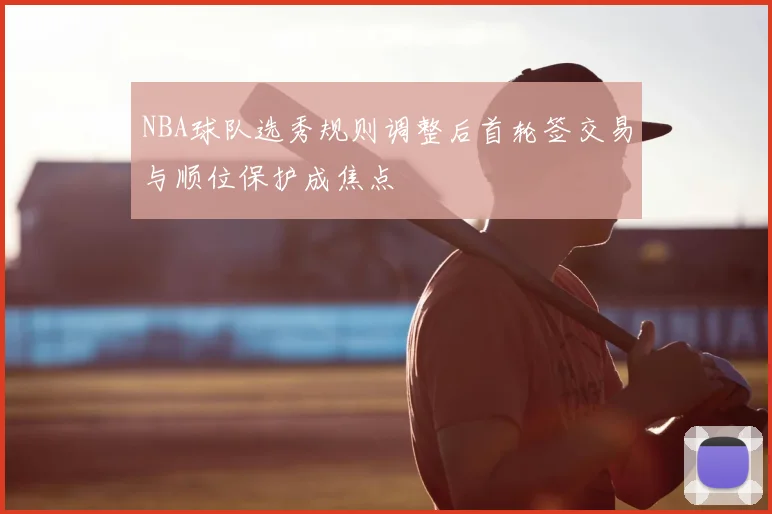 NBA球队选秀规则调整后首轮签交易与顺位保护成焦点