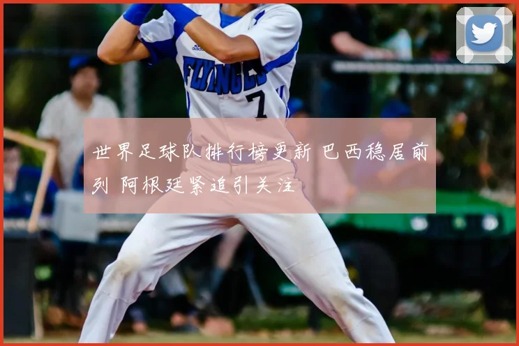 世界足球队排行榜更新 巴西稳居前列 阿根廷紧追引关注