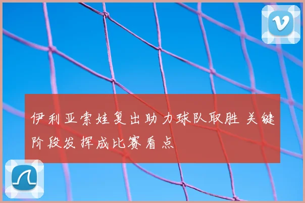 伊利亚索娃复出助力球队取胜 关键阶段发挥成比赛看点