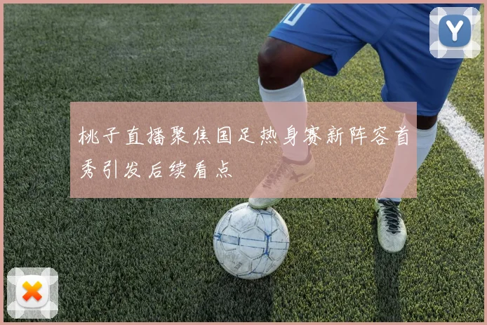 桃子直播聚焦国足热身赛新阵容首秀引发后续看点