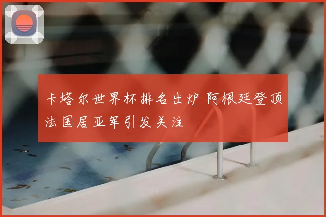 卡塔尔世界杯排名出炉 阿根廷登顶法国居亚军引发关注