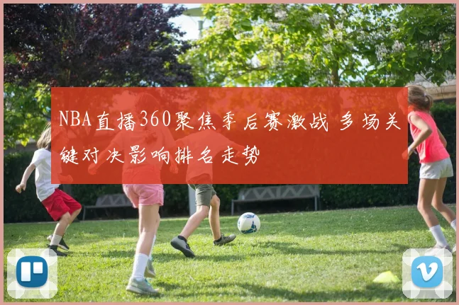 NBA直播360聚焦季后赛激战 多场关键对决影响排名走势