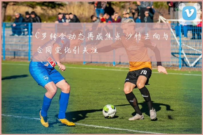 C罗转会动态再成焦点 沙特去向与合同变化引关注