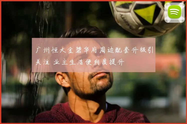 广州恒大金碧华府周边配套升级引关注 业主生活便利度提升