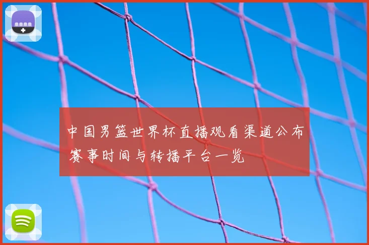 中国男篮世界杯直播观看渠道公布 赛事时间与转播平台一览