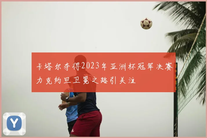 卡塔尔夺得2023年亚洲杯冠军决赛力克约旦卫冕之路引关注