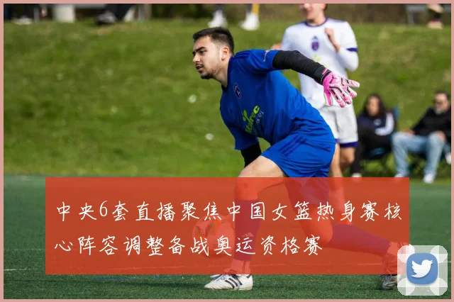 中央6套直播聚焦中国女篮热身赛核心阵容调整备战奥运资格赛