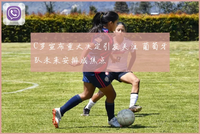 C罗宣布重大决定引发关注 葡萄牙队未来安排成焦点